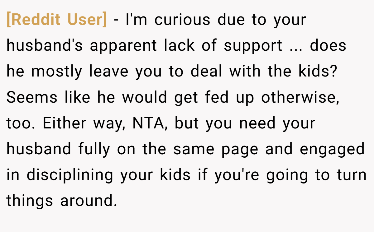 [Reddit User] - I'm curious due to your husband's apparent lack of support ... does he mostly leave you to deal with the kids? Seems like he would get fed up otherwise, too. Either way, NTA, but you need your husband fully on the same page and engaged in disciplining your kids if you're going to turn things around.