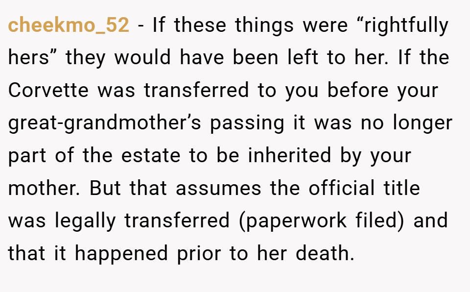 cheekmo_52 − If these things were “rightfully hers” they would have been left to her. If the Corvette was transferred to you before your great-grandmother’s passing it was no longer part of the estate to be inherited by your mother. But that assumes the official title was legally transferred (paperwork filed) and that it happened prior to her death.
