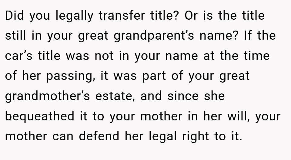 Did you legally transfer title? Or is the title still in your great grandparent’s name? If the car’s title was not in your name at the time of her passing, it was part of your great grandmother’s estate, and since she bequeathed it to your mother in her will, your mother can defend her legal right to it.