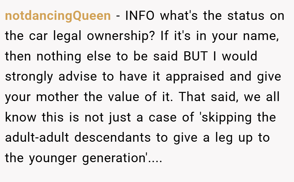 notdancingQueen − INFO what's the status on the car legal ownership? If it's in your name, then nothing else to be said BUT I would strongly advise to have it appraised and give your mother the value of it. That said, we all know this is not just a case of 'skipping the adult-adult descendants to give a leg up to the younger generation'....
