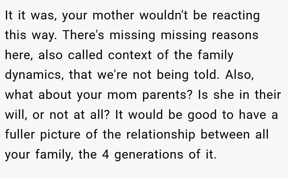 It it was, your mother wouldn't be reacting this way. There's missing missing reasons here, also called context of the family dynamics, that we're not being told. Also, what about your mom parents? Is she in their will, or not at all? It would be good to have a fuller picture of the relationship between all your family, the 4 generations of it.