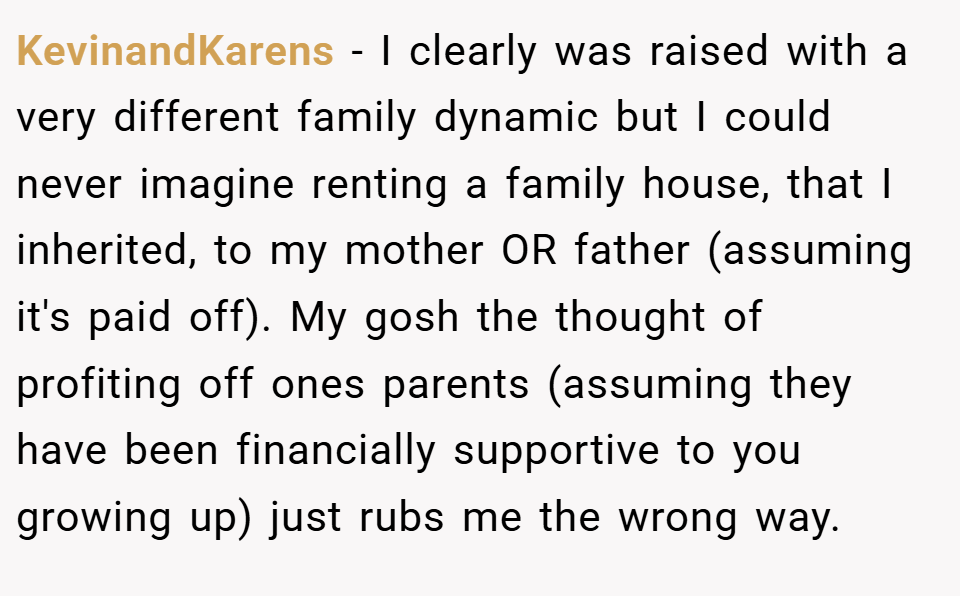 KevinandKarens − I clearly was raised with a very different family dynamic but I could never imagine renting a family house, that I inherited, to my mother OR father (assuming it's paid off). My gosh the thought of profiting off ones parents (assuming they have been financially supportive to you growing up) just rubs me the wrong way.