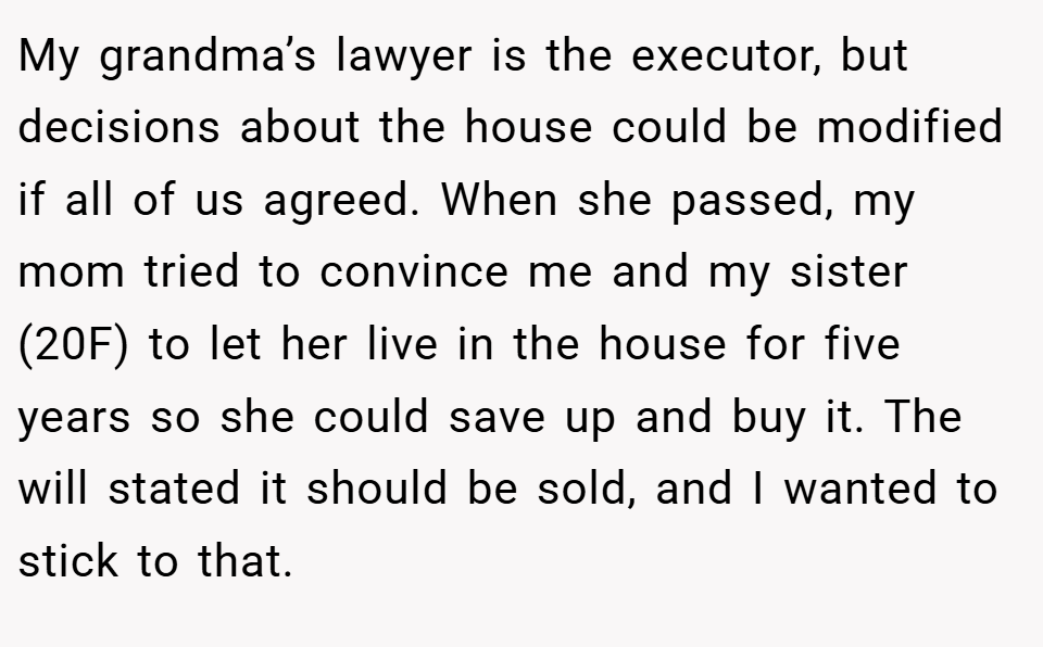 My grandma’s lawyer is the executor, but decisions about the house could be modified if all of us agreed. When she passed, my mom tried to convince me and my sister (20F) to let her live in the house for five years so she could save up and buy it. The will stated it should be sold, and I wanted to stick to that.