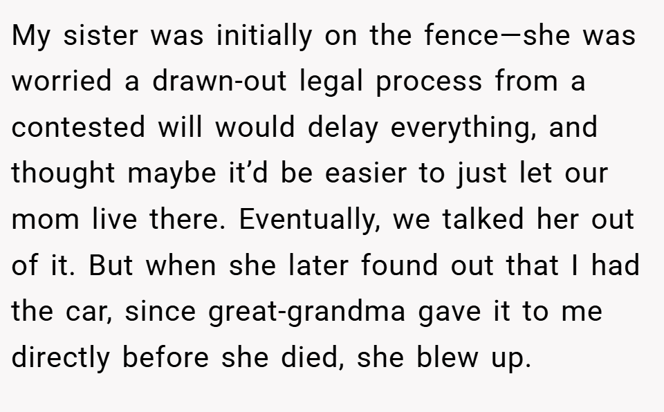 My sister was initially on the fence—she was worried a drawn-out legal process from a contested will would delay everything, and thought maybe it’d be easier to just let our mom live there. Eventually, we talked her out of it. But when she later found out that I had the car, since great-grandma gave it to me directly before she died, she blew up.