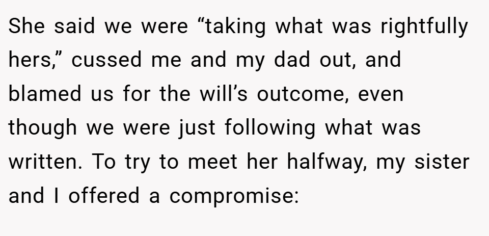 She said we were “taking what was rightfully hers,” cussed me and my dad out, and blamed us for the will’s outcome, even though we were just following what was written. To try to meet her halfway, my sister and I offered a compromise: