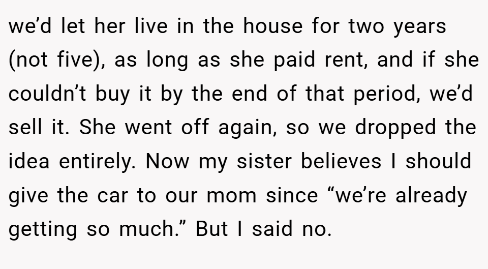 we’d let her live in the house for two years (not five), as long as she paid rent, and if she couldn’t buy it by the end of that period, we’d sell it. She went off again, so we dropped the idea entirely. Now my sister believes I should give the car to our mom since “we’re already getting so much.” But I said no.