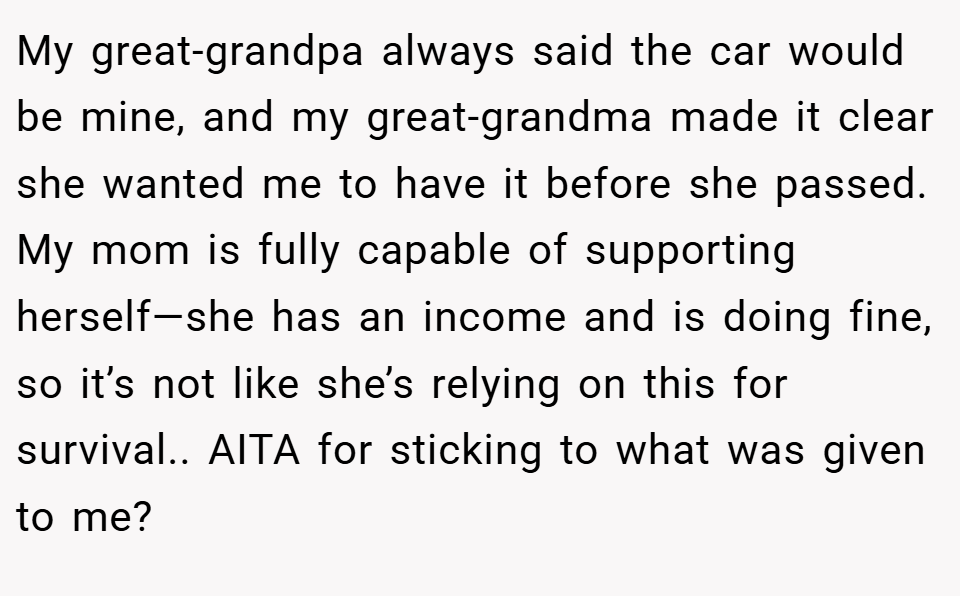 My great-grandpa always said the car would be mine, and my great-grandma made it clear she wanted me to have it before she passed. My mom is fully capable of supporting herself—she has an income and is doing fine, so it’s not like she’s relying on this for survival.. AITA for sticking to what was given to me?