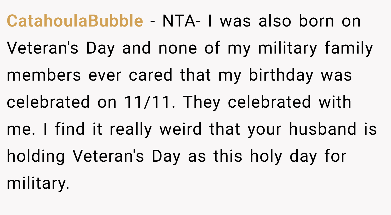 CatahoulaBubble − NTA- I was also born on Veteran's Day and none of my military family members ever cared that my birthday was celebrated on 11/11. They celebrated with me. I find it really weird that your husband is holding Veteran's Day as this holy day for military.