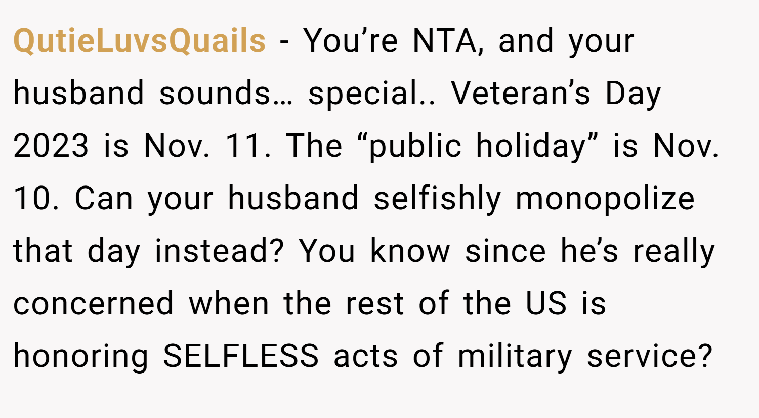 QutieLuvsQuails − You’re NTA, and your husband sounds… special.. Veteran’s Day 2023 is Nov. 11. The “public holiday” is Nov. 10. Can your husband selfishly monopolize that day instead? You know since he’s really concerned when the rest of the US is honoring SELFLESS acts of military service?
