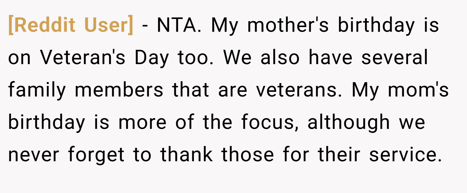 [Reddit User] − NTA. My mother's birthday is on Veteran's Day too. We also have several family members that are veterans. My mom's birthday is more of the focus, although we never forget to thank those for their service.