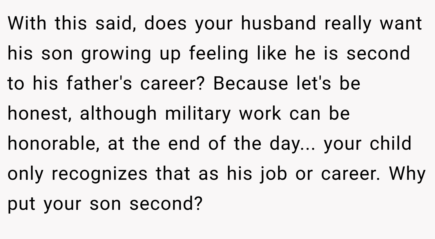 With this said, does your husband really want his son growing up feeling like he is second to his father's career? Because let's be honest, although military work can be honorable, at the end of the day... your child only recognizes that as his job or career. Why put your son second?