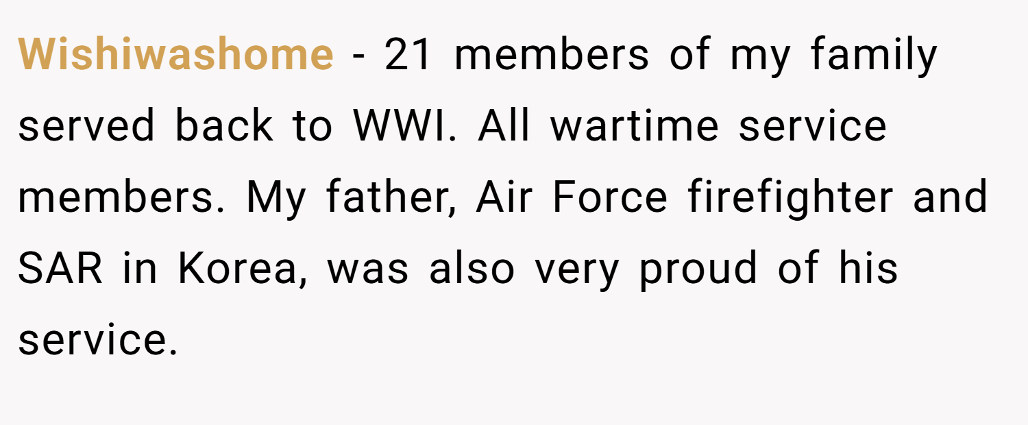 Wishiwashome − 21 members of my family served back to WWI. All wartime service members. My father, Air Force firefighter and SAR in Korea, was also very proud of his service.