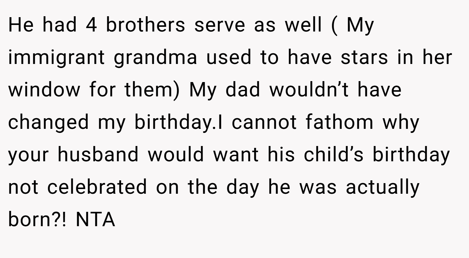 He had 4 brothers serve as well ( My immigrant grandma used to have stars in her window for them) My dad wouldn’t have changed my birthday.I cannot fathom why your husband would want his child’s birthday not celebrated on the day he was actually born?! NTA