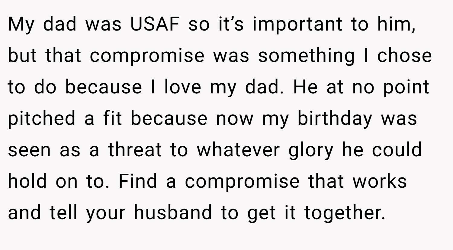 My dad was USAF so it’s important to him, but that compromise was something I chose to do because I love my dad. He at no point pitched a fit because now my birthday was seen as a threat to whatever glory he could hold on to. Find a compromise that works and tell your husband to get it together.