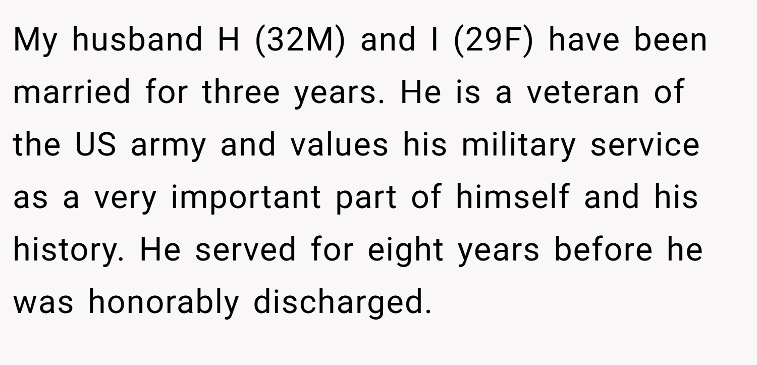My husband H (32M) and I (29F) have been married for three years. He is a veteran of the US army and values his military service as a very important part of himself and his history. He served for eight years before he was honorably discharged.