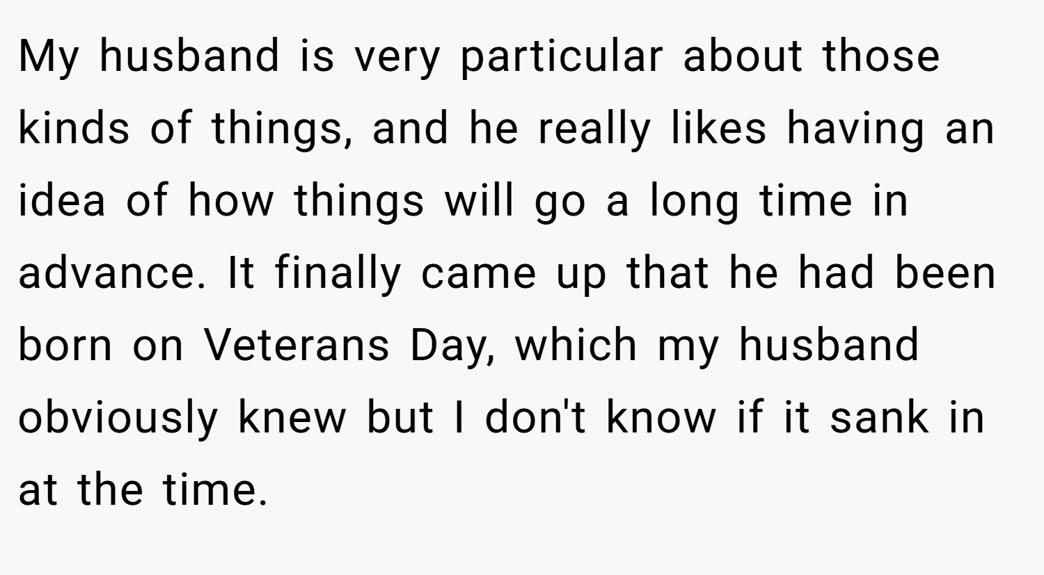 My husband is very particular about those kinds of things, and he really likes having an idea of how things will go a long time in advance. It finally came up that he had been born on Veterans Day, which my husband obviously knew but I don't know if it sank in at the time.