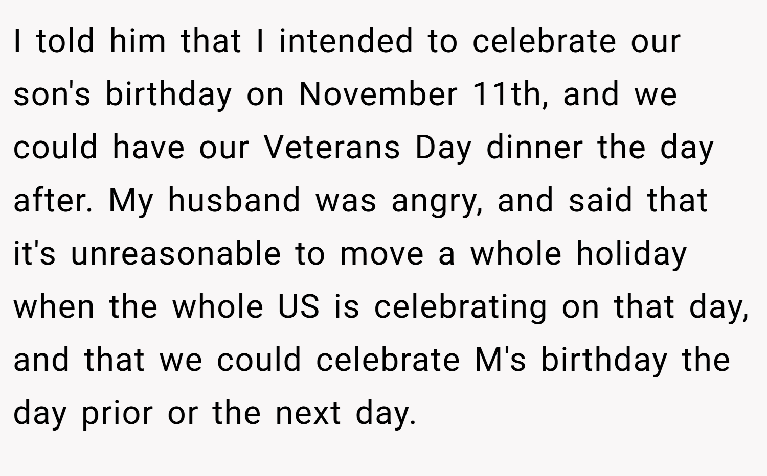 I told him that I intended to celebrate our son's birthday on November 11th, and we could have our Veterans Day dinner the day after. My husband was angry, and said that it's unreasonable to move a whole holiday when the whole US is celebrating on that day, and that we could celebrate M's birthday the day prior or the next day.