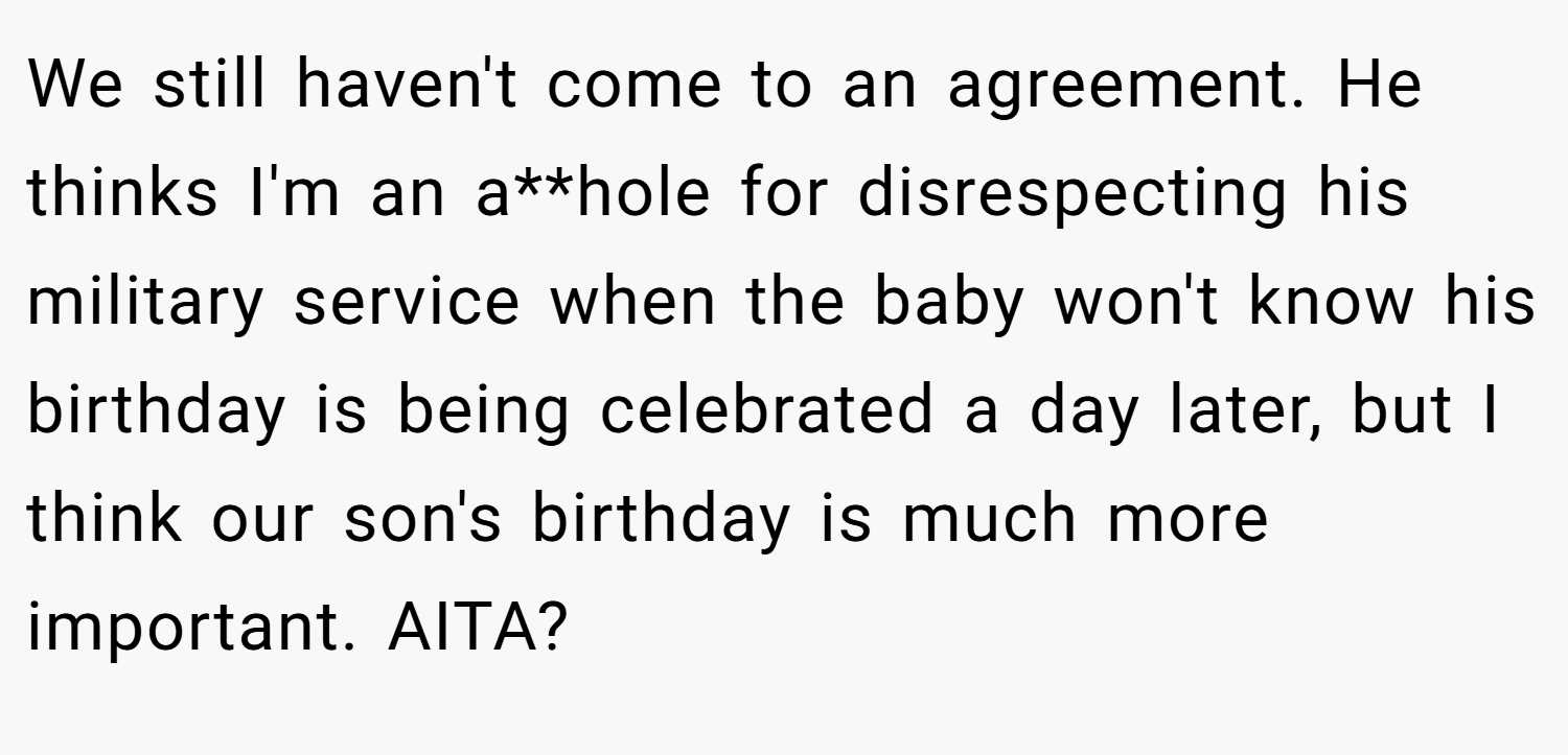 We still haven't come to an agreement. He thinks I'm an a**hole for disrespecting his military service when the baby won't know his birthday is being celebrated a day later, but I think our son's birthday is much more important. AITA?