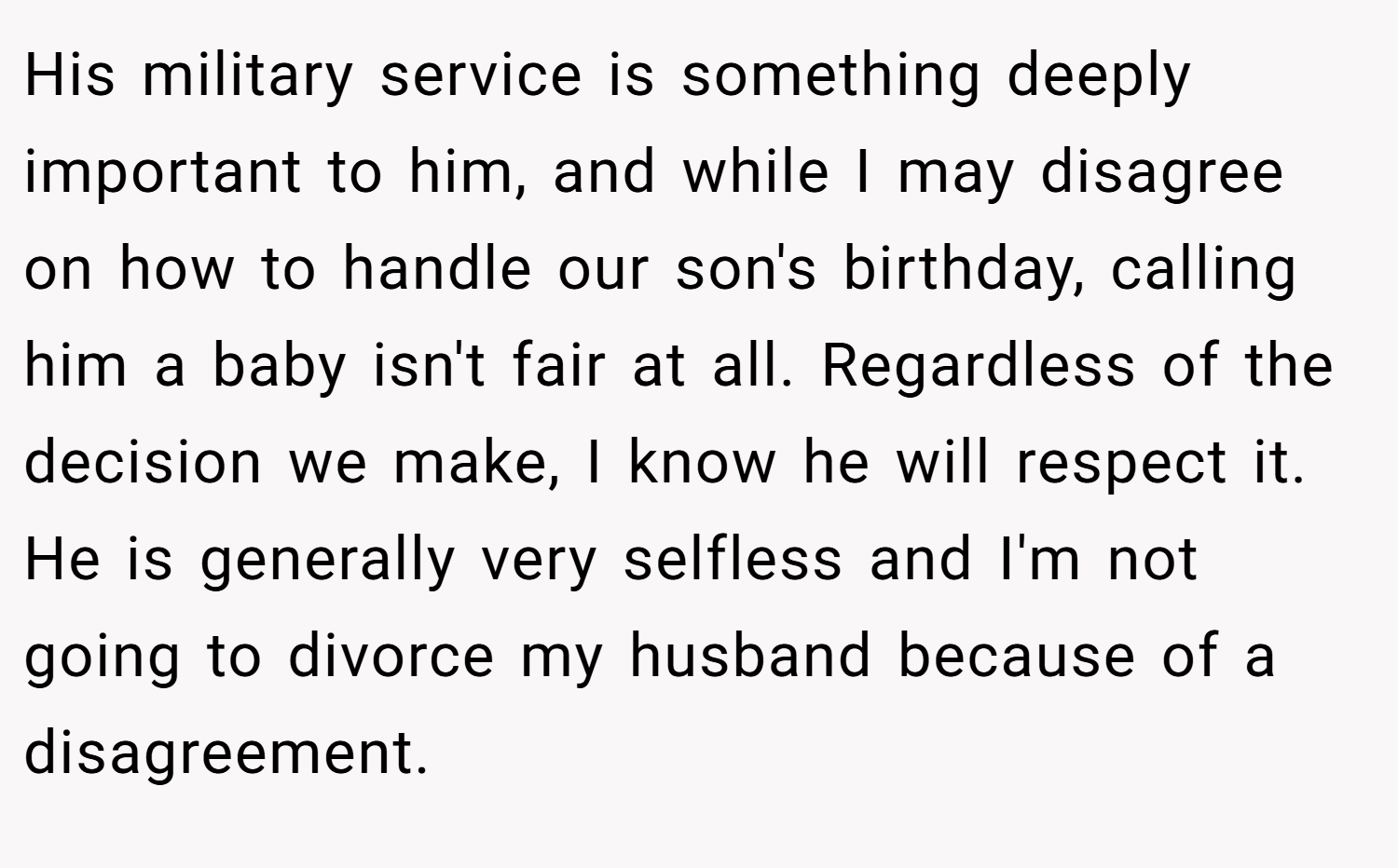 His military service is something deeply important to him, and while I may disagree on how to handle our son's birthday, calling him a baby isn't fair at all. Regardless of the decision we make, I know he will respect it. He is generally very selfless and I'm not going to divorce my husband because of a disagreement.