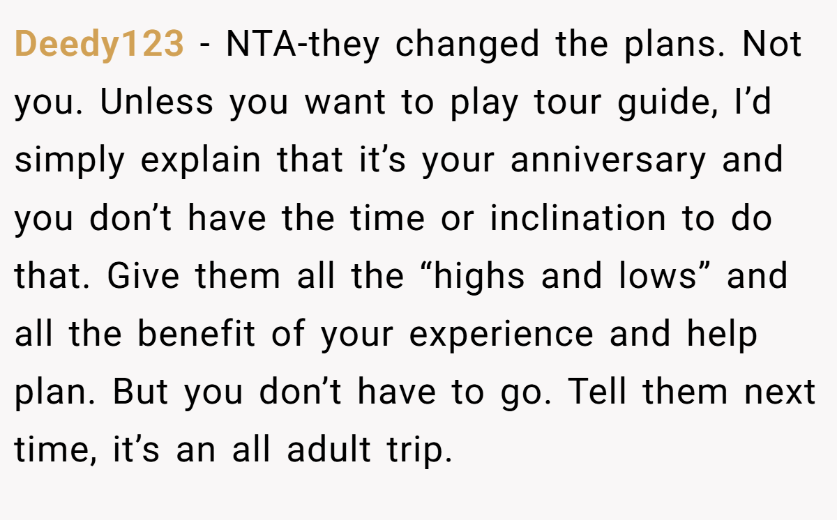 Deedy123 − NTA-they changed the plans. Not you. Unless you want to play tour guide, I’d simply explain that it’s your anniversary and you don’t have the time or inclination to do that. Give them all the “highs and lows” and all the benefit of your experience and help plan. But you don’t have to go. Tell them next time, it’s an all adult trip.