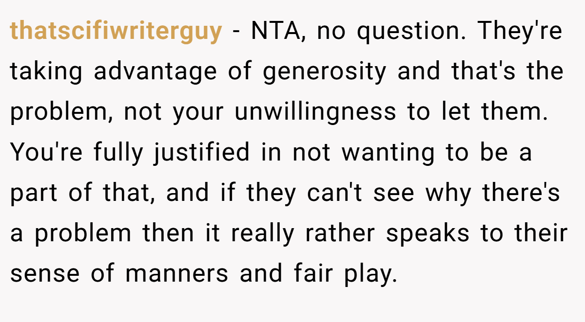thatscifiwriterguy − NTA, no question. They're taking advantage of generosity and that's the problem, not your unwillingness to let them. You're fully justified in not wanting to be a part of that, and if they can't see why there's a problem then it really rather speaks to their sense of manners and fair play.