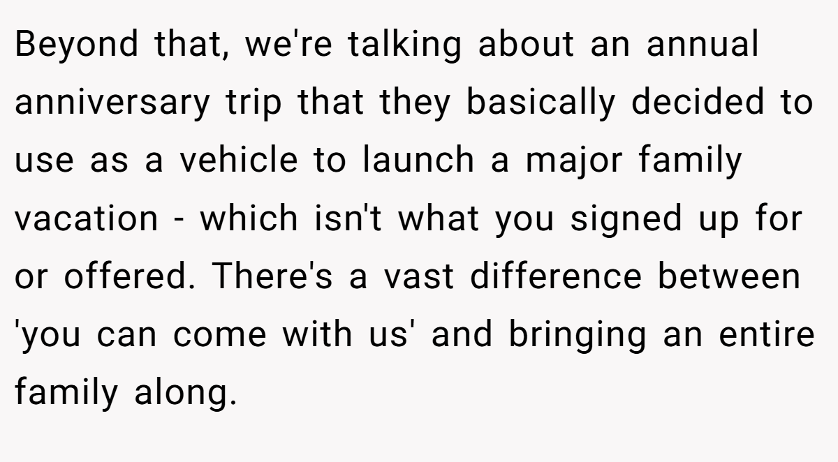 Beyond that, we're talking about an annual anniversary trip that they basically decided to use as a vehicle to launch a major family vacation - which isn't what you signed up for or offered. There's a vast difference between 'you can come with us' and bringing an entire family along.