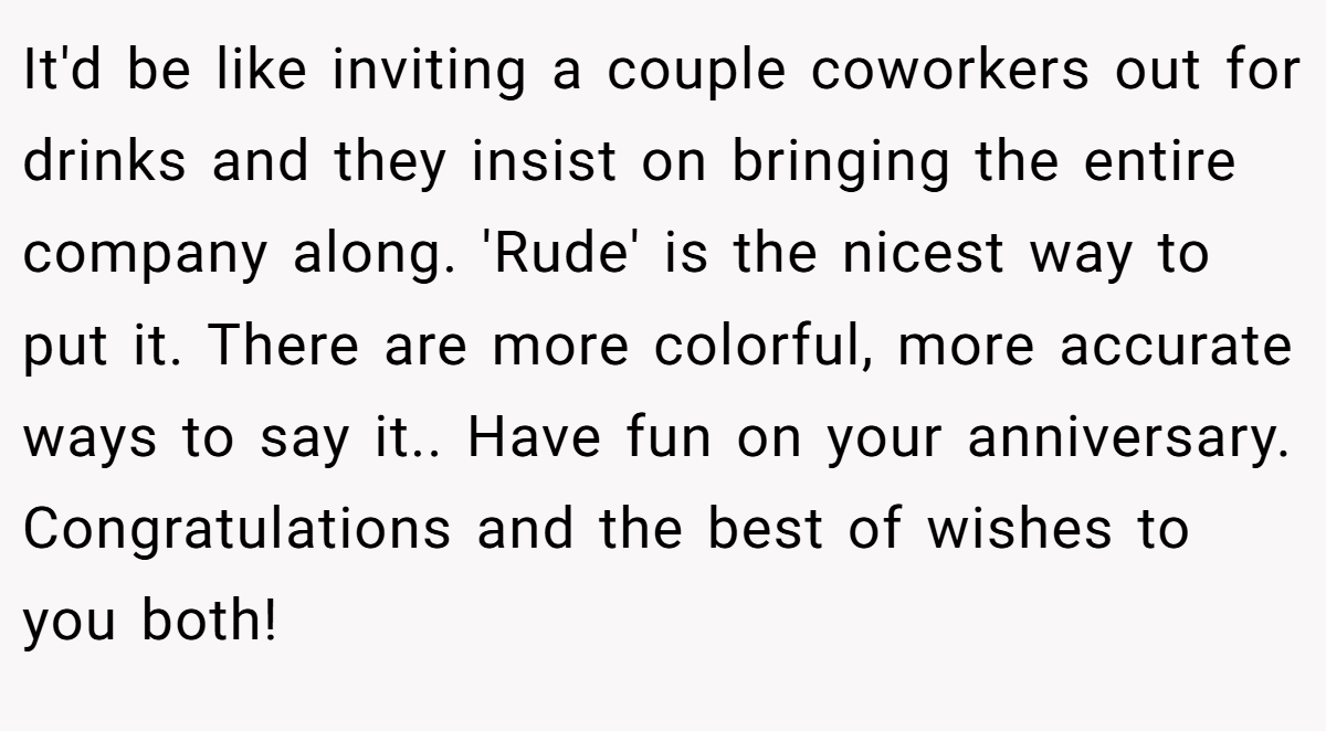 It'd be like inviting a couple coworkers out for drinks and they insist on bringing the entire company along. 'Rude' is the nicest way to put it. There are more colorful, more accurate ways to say it.. Have fun on your anniversary. Congratulations and the best of wishes to you both!