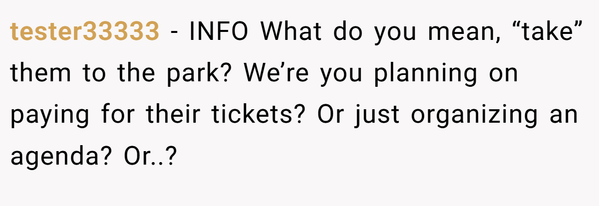 tester33333 − INFO What do you mean, “take” them to the park? We’re you planning on paying for their tickets? Or just organizing an agenda? Or..?