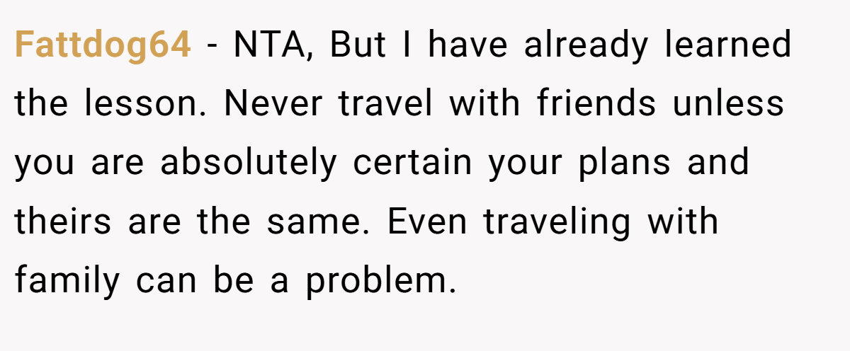 Fattdog64 − NTA, But I have already learned the lesson. Never travel with friends unless you are absolutely certain your plans and theirs are the same. Even traveling with family can be a problem.