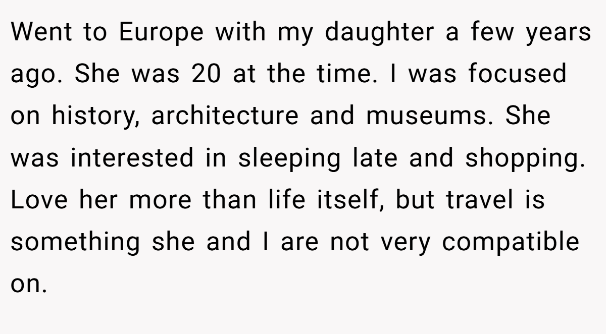Went to Europe with my daughter a few years ago. She was 20 at the time. I was focused on history, architecture and museums. She was interested in sleeping late and shopping. Love her more than life itself, but travel is something she and I are not very compatible on.