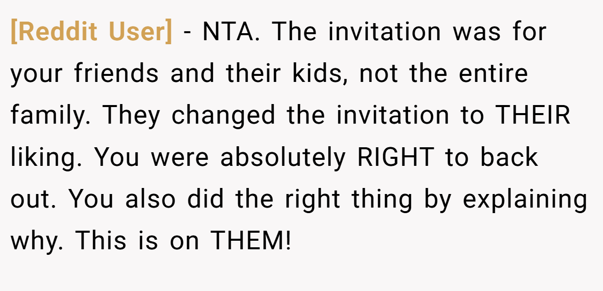 [Reddit User] − NTA. The invitation was for your friends and their kids, not the entire family. They changed the invitation to THEIR liking. You were absolutely RIGHT to back out. You also did the right thing by explaining why. This is on THEM!