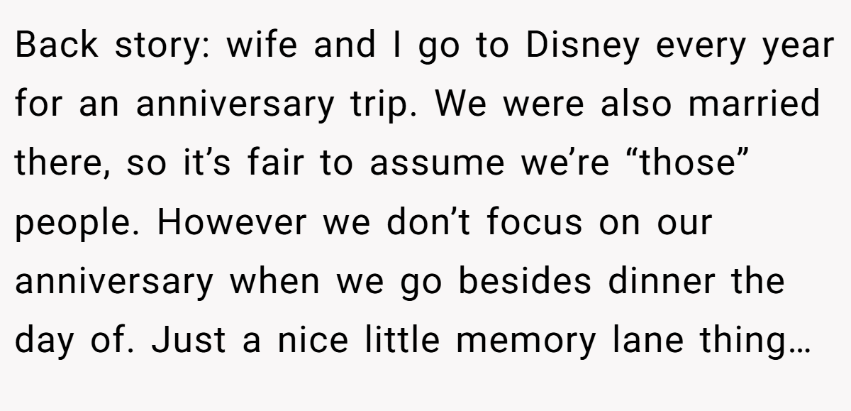Back story: wife and I go to Disney every year for an anniversary trip. We were also married there, so it’s fair to assume we’re “those” people. However we don’t focus on our anniversary when we go besides dinner the day of. Just a nice little memory lane thing…