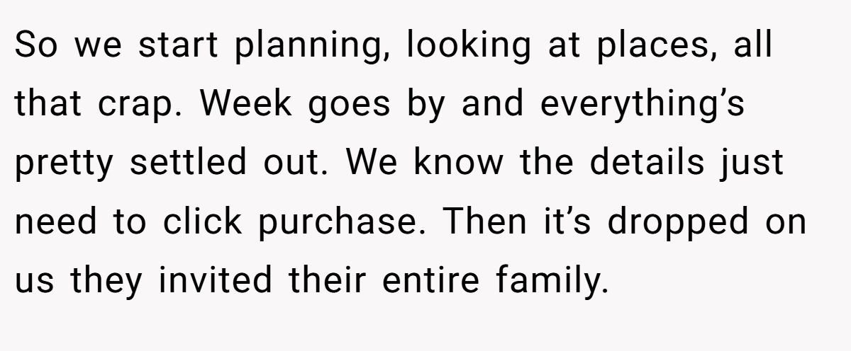 So we start planning, looking at places, all that crap. Week goes by and everything’s pretty settled out. We know the details just need to click purchase. Then it’s dropped on us they invited their entire family.