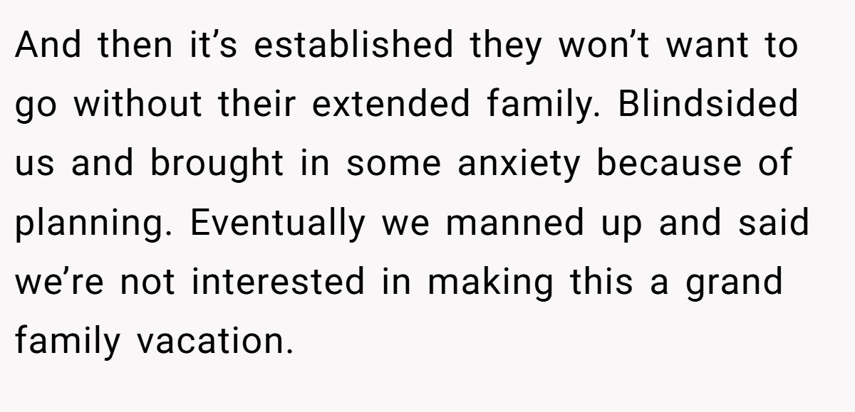 And then it’s established they won’t want to go without their extended family. Blindsided us and brought in some anxiety because of planning. Eventually we manned up and said we’re not interested in making this a grand family vacation.
