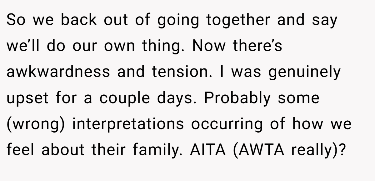So we back out of going together and say we’ll do our own thing. Now there’s awkwardness and tension. I was genuinely upset for a couple days. Probably some (wrong) interpretations occurring of how we feel about their family. AITA (AWTA really)?
