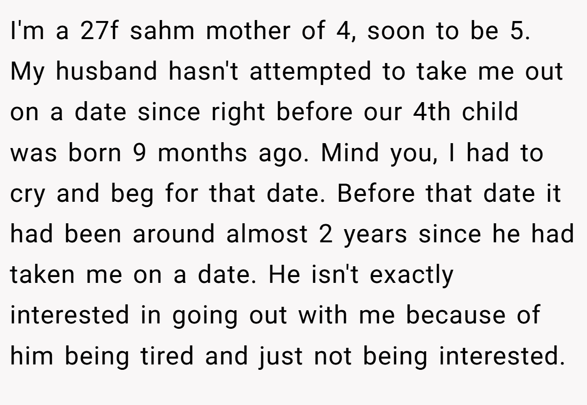 I'm a 27f sahm mother of 4, soon to be 5. My husband hasn't attempted to take me out on a date since right before our 4th child was born 9 months ago. Mind you, I had to cry and beg for that date. Before that date it had been around almost 2 years since he had taken me on a date. He isn't exactly interested in going out with me because of him being tired and just not being interested.