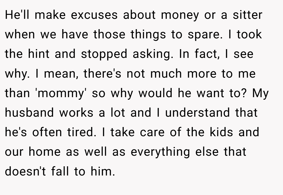 He'll make excuses about money or a sitter when we have those things to spare. I took the hint and stopped asking. In fact, I see why. I mean, there's not much more to me than 'mommy' so why would he want to? My husband works a lot and I understand that he's often tired. I take care of the kids and our home as well as everything else that doesn't fall to him.