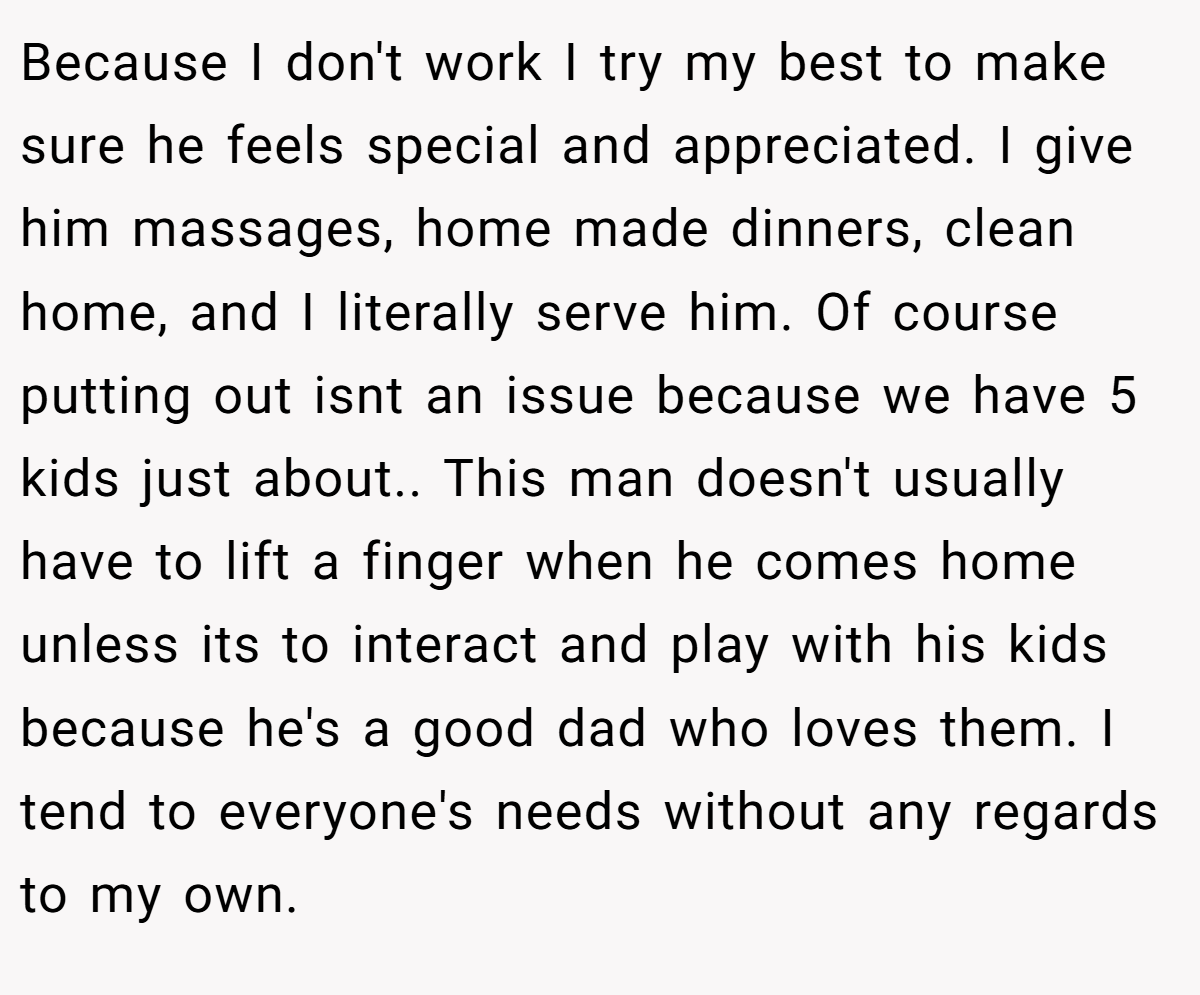 Because I don't work I try my best to make sure he feels special and appreciated. I give him massages, home made dinners, clean home, and I literally serve him. Of course putting out isnt an issue because we have 5 kids just about.. This man doesn't usually have to lift a finger when he comes home unless its to interact and play with his kids because he's a good dad who loves them. I tend to everyone's needs without any regards to my own.