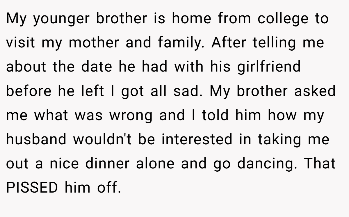 My younger brother is home from college to visit my mother and family. After telling me about the date he had with his girlfriend before he left I got all sad. My brother asked me what was wrong and I told him how my husband wouldn't be interested in taking me out a nice dinner alone and go dancing. That PISSED him off.