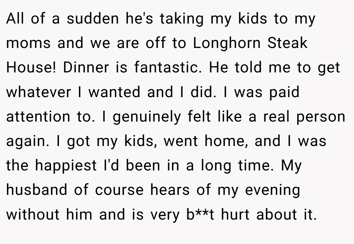 All of a sudden he's taking my kids to my moms and we are off to Longhorn Steak House! Dinner is fantastic. He told me to get whatever I wanted and I did. I was paid attention to. I genuinely felt like a real person again. I got my kids, went home, and I was the happiest I'd been in a long time. My husband of course hears of my evening without him and is very b**t hurt about it.