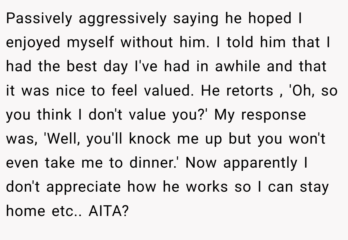 Passively aggressively saying he hoped I enjoyed myself without him. I told him that I had the best day I've had in awhile and that it was nice to feel valued. He retorts , 'Oh, so you think I don't value you?' My response was, 'Well, you'll knock me up but you won't even take me to dinner.' Now apparently I don't appreciate how he works so I can stay home etc.. AITA?