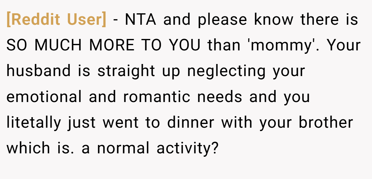 [Reddit User] − NTA and please know there is SO MUCH MORE TO YOU than 'mommy'. Your husband is straight up neglecting your emotional and romantic needs and you litetally just went to dinner with your brother which is. a normal activity?