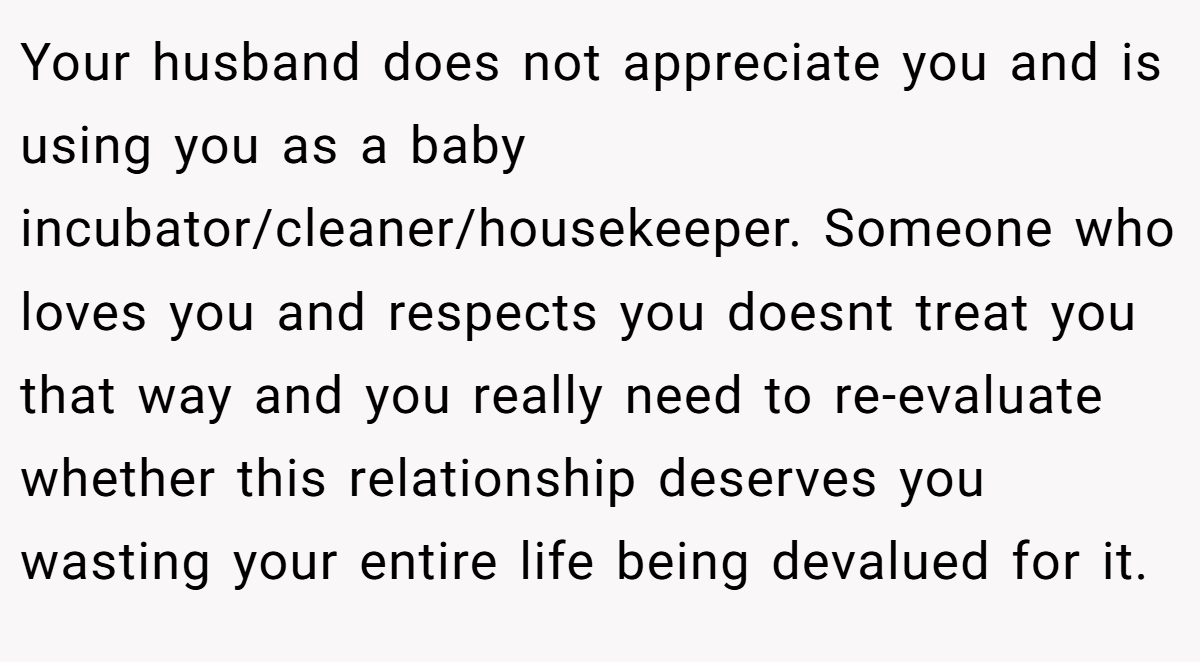 Your husband does not appreciate you and is using you as a baby incubator/cleaner/housekeeper. Someone who loves you and respects you doesnt treat you that way and you really need to re-evaluate whether this relationship deserves you wasting your entire life being devalued for it.