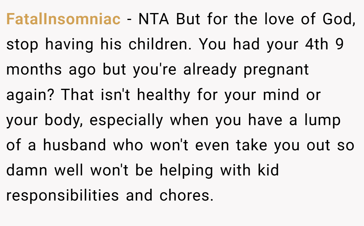 FatalInsomniac − NTA But for the love of God, stop having his children. You had your 4th 9 months ago but you're already pregnant again? That isn't healthy for your mind or your body, especially when you have a lump of a husband who won't even take you out so damn well won't be helping with kid responsibilities and chores.