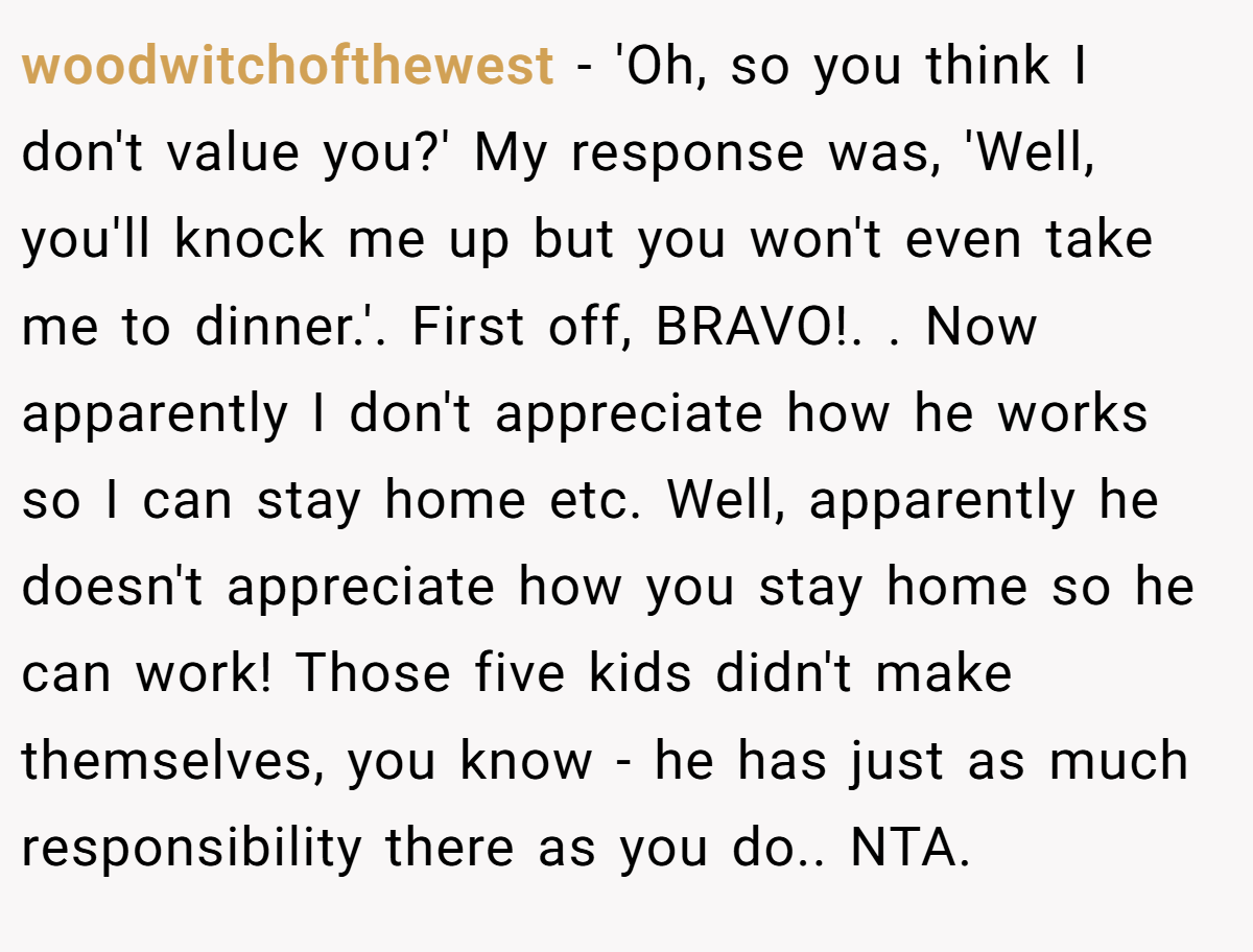 woodwitchofthewest − 'Oh, so you think I don't value you?' My response was, 'Well, you'll knock me up but you won't even take me to dinner.'. First off, BRAVO!. ​. Now apparently I don't appreciate how he works so I can stay home etc. Well, apparently he doesn't appreciate how you stay home so he can work! Those five kids didn't make themselves, you know - he has just as much responsibility there as you do.. NTA.