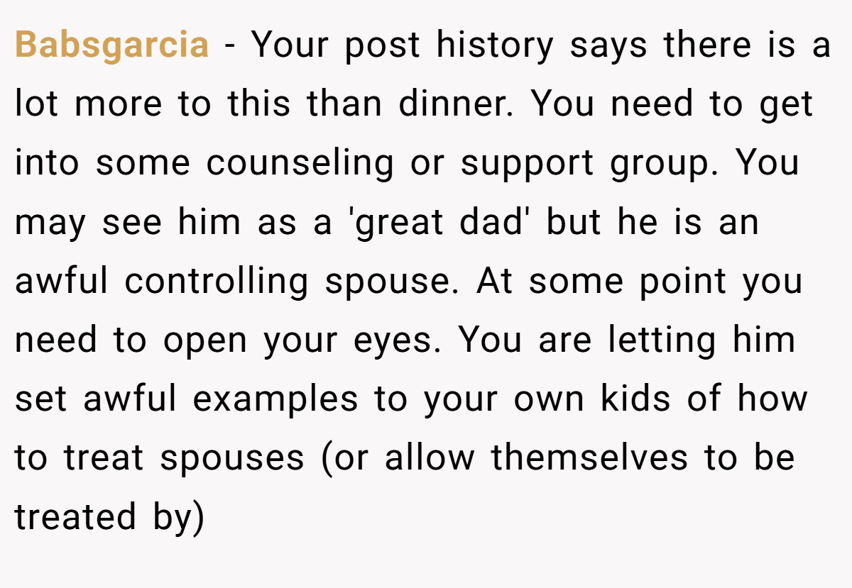 Babsgarcia − Your post history says there is a lot more to this than dinner. You need to get into some counseling or support group. You may see him as a 'great dad' but he is an awful controlling spouse. At some point you need to open your eyes. You are letting him set awful examples to your own kids of how to treat spouses (or allow themselves to be treated by)