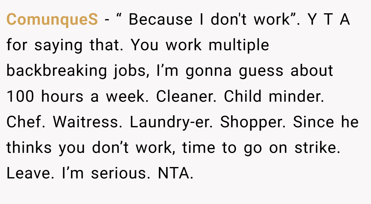 ComunqueS − “ Because I don't work”. Y T A for saying that. You work multiple backbreaking jobs, I’m gonna guess about 100 hours a week. Cleaner. Child minder. Chef. Waitress. Laundry-er. Shopper. Since he thinks you don’t work, time to go on strike. Leave. I’m serious. NTA.