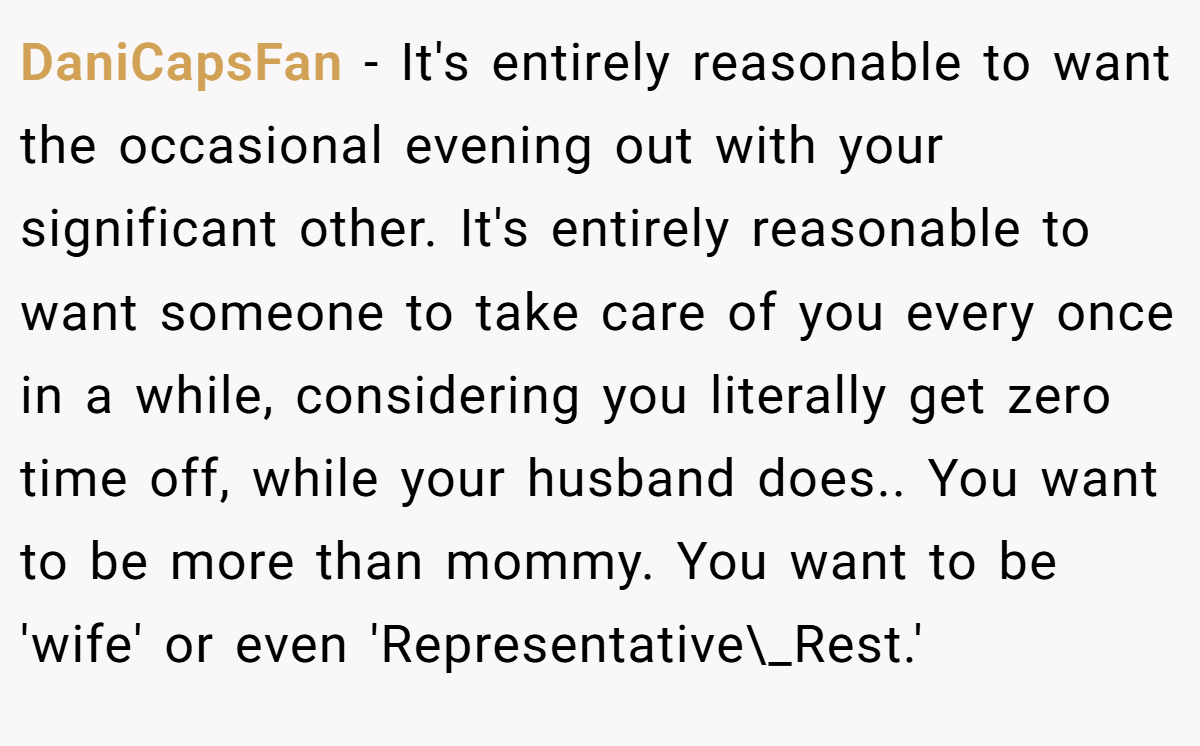 DaniCapsFan − It's entirely reasonable to want the occasional evening out with your significant other. It's entirely reasonable to want someone to take care of you every once in a while, considering you literally get zero time off, while your husband does.. You want to be more than mommy. You want to be 'wife' or even 'Representative\_Rest.'
