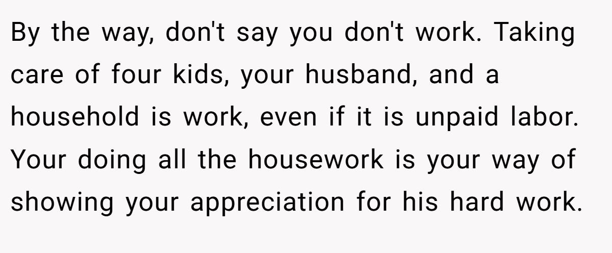 By the way, don't say you don't work. Taking care of four kids, your husband, and a household is work, even if it is unpaid labor. Your doing all the housework is your way of showing your appreciation for his hard work.