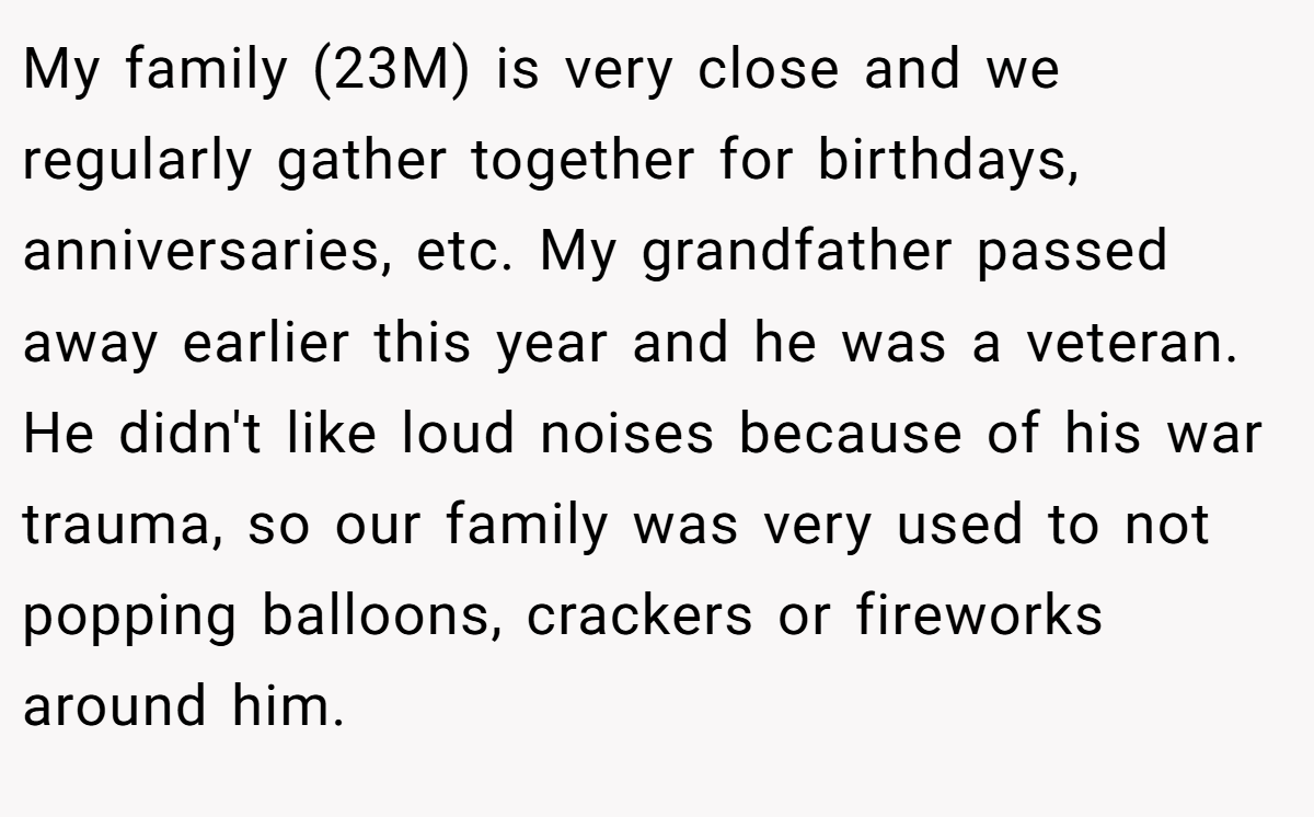 My family (23M) is very close and we regularly gather together for birthdays, anniversaries, etc. My grandfather passed away earlier this year and he was a veteran. He didn't like loud noises because of his war trauma, so our family was very used to not popping balloons, crackers or fireworks around him.